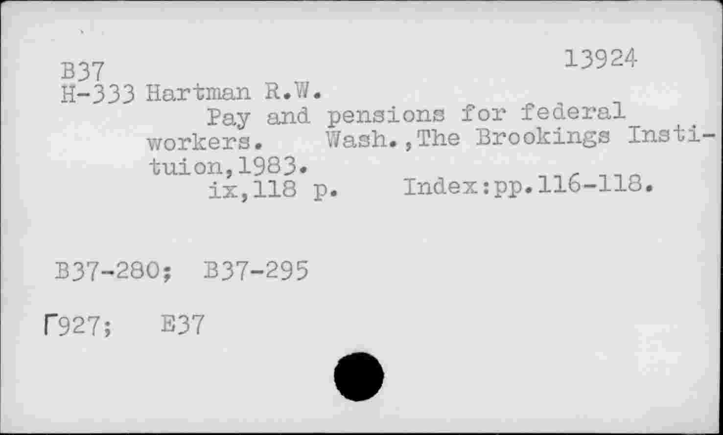 ﻿13924
B37
H-333 Hartman R.W
Pay and pensions for federal workers. Wash.,The Brookings Insii— tuion,1983.	___
ix,118 p.	Index:pp.116-118.
B37-280; B37-295
P927;	E37